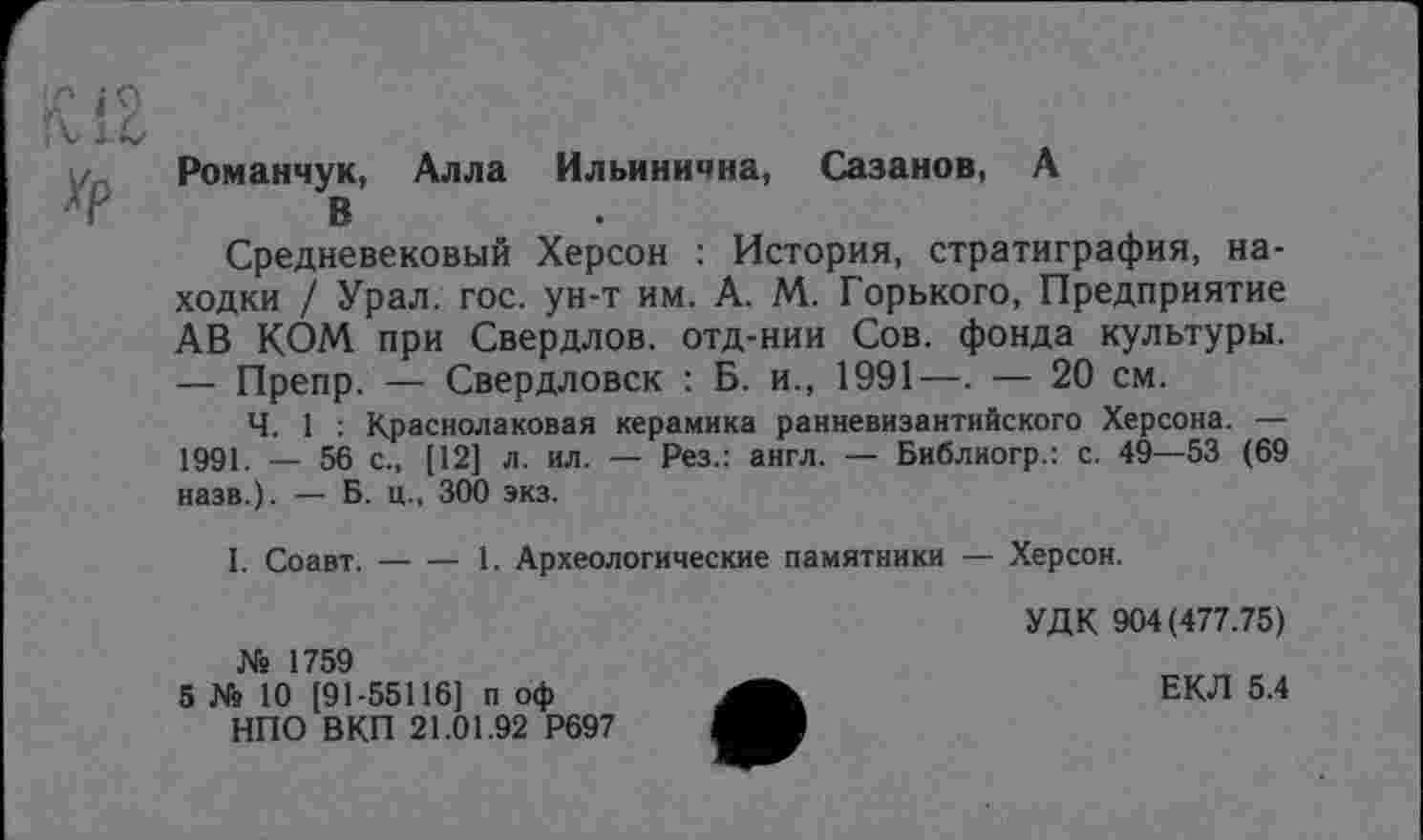 ﻿Романчук, Алла Ильинична, Сазанов, А
В
Средневековый Херсон : История, стратиграфия, находки / Урал. гос. ун-т им. А. М. Горького, Предприятие АВ КОМ при Свердлов, отд-нии Сов. фонда культуры. — Препр. — Свердловск : Б. и., 1991—. — 20 см.
Ч. 1 : Краснолаковая керамика ранневизантийского Херсона. — 1991. — 56 с., [12] л. ил. — Рез.: англ. — Библиогр.: с. 49—53 (69 назв.). — Б. ц., 300 экз.
I. Соавт.-----1. Археологические памятники — Херсон.
№ 1759
5 № 10 [91-55116] п оф НПО ВКП 21.01.92 Р697
УДК 904(477.75)
ЕКЛ 5.4